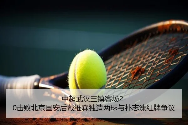 中超武汉三镇客场2-0击败北京国安后戴维森独造两球与朴志洙红牌争议